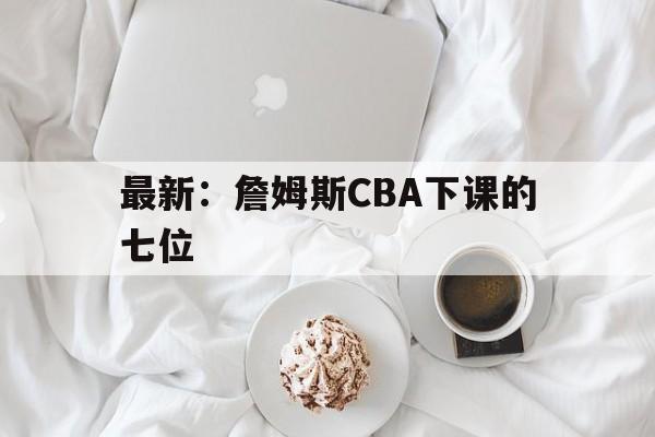 最新：詹姆斯CBA下课的七位(詹姆斯一句话同时得罪24位nba球员)